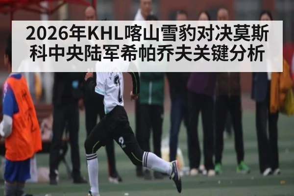 2026年KHL喀山雪豹对决莫斯科中央陆军希帕乔夫关键分析（Kaiyun）