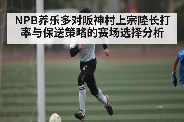 NPB养乐多对阪神村上宗隆长打率与保送策略的赛场选择分析（Kaiyun）